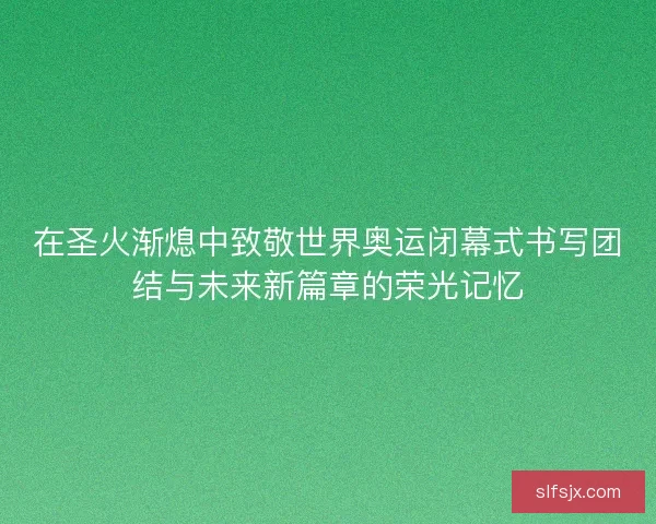 在圣火渐熄中致敬世界奥运闭幕式书写团结与未来新篇章的荣光记忆