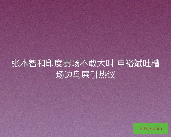 张本智和印度赛场不敢大叫 申裕斌吐槽场边鸟屎引热议