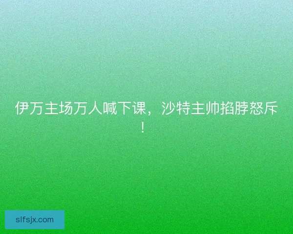 伊万主场万人喊下课，沙特主帅掐脖怒斥！