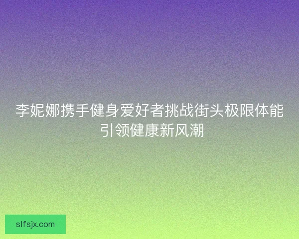 李妮娜携手健身爱好者挑战街头极限体能 引领健康新风潮