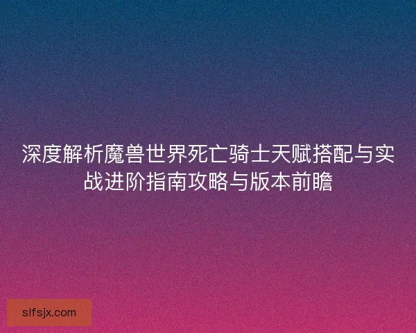 深度解析魔兽世界死亡骑士天赋搭配与实战进阶指南攻略与版本前瞻