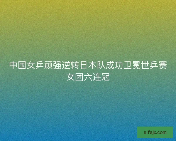 中国女乒顽强逆转日本队成功卫冕世乒赛女团六连冠