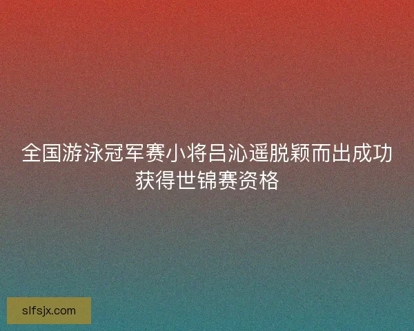 全国游泳冠军赛小将吕沁遥脱颖而出成功获得世锦赛资格