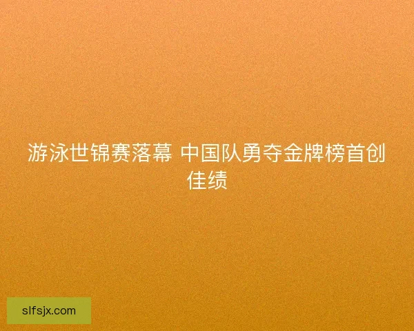 游泳世锦赛落幕 中国队勇夺金牌榜首创佳绩 游泳世锦赛落幕 中国队勇夺金牌榜首创佳绩
