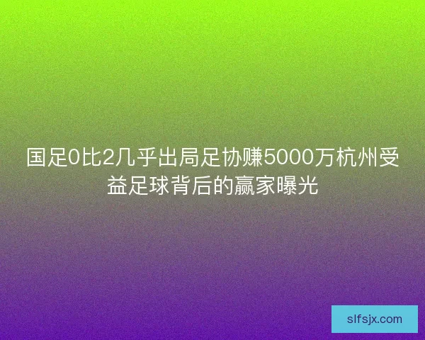 国足0比2几乎出局足协赚5000万杭州受益足球背后的赢家曝光 国足0比2几乎出局足协赚5000万杭州受益足球背后的赢家曝光