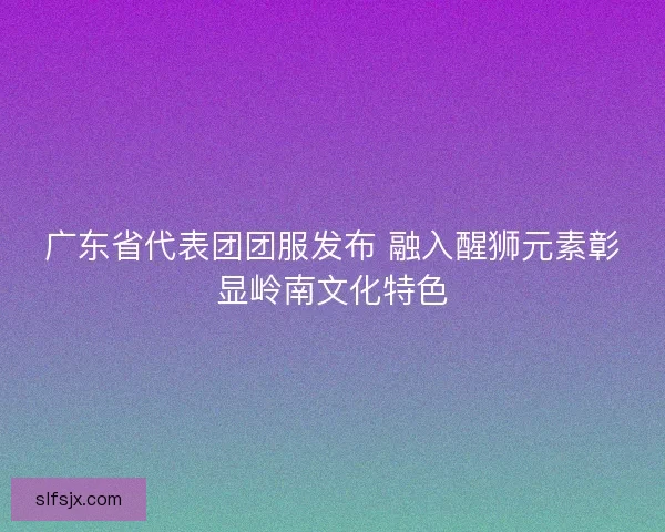 广东省代表团团服发布 融入醒狮元素彰显岭南文化特色 广东省代表团团服发布 融入醒狮元素彰显岭南文化特色