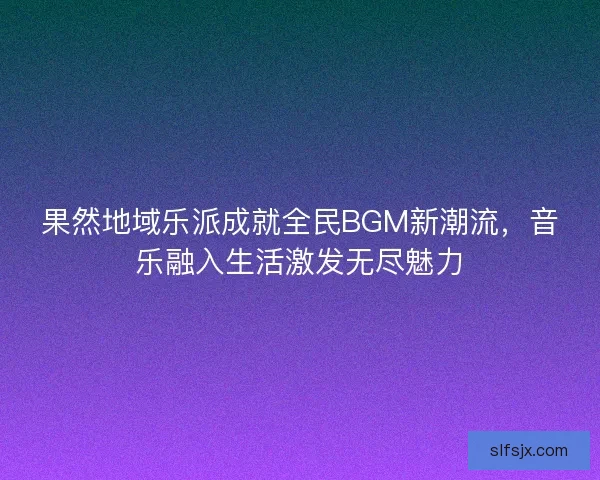 果然地域乐派成就全民BGM新潮流，音乐融入生活激发无尽魅力