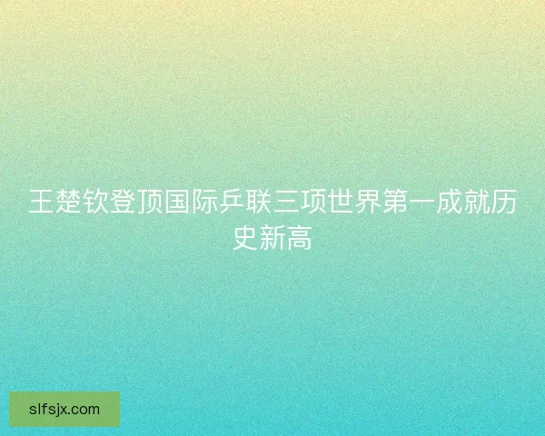 王楚钦登顶国际乒联三项世界第一成就历史新高