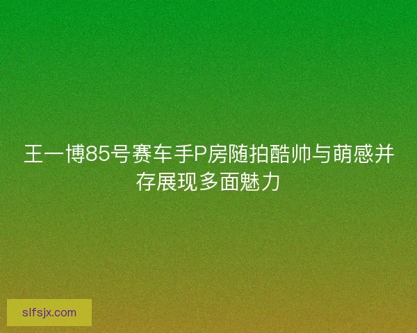 王一博85号赛车手P房随拍酷帅与萌感并存展现多面魅力 王一博85号赛车手P房随拍酷帅与萌感并存展现多面魅力