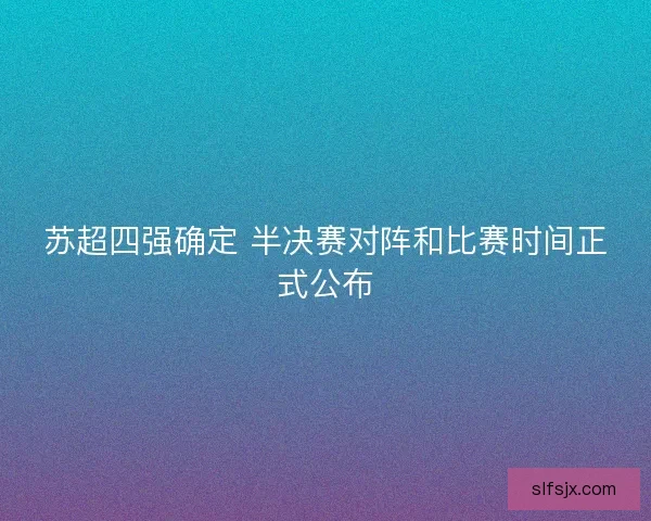 苏超四强确定 半决赛对阵和比赛时间正式公布 苏超四强确定 半决赛对阵和比赛时间正式公布