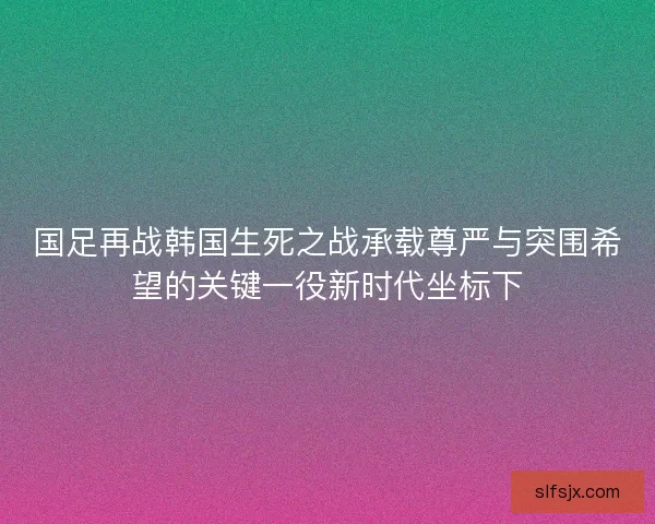 国足再战韩国生死之战承载尊严与突围希望的关键一役新时代坐标下 国足再战韩国生死之战承载尊严与突围希望的关键一役新时代坐标下