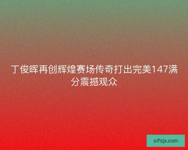 丁俊晖再创辉煌赛场传奇打出完美147满分震撼观众 丁俊晖再创辉煌赛场传奇打出完美147满分震撼观众