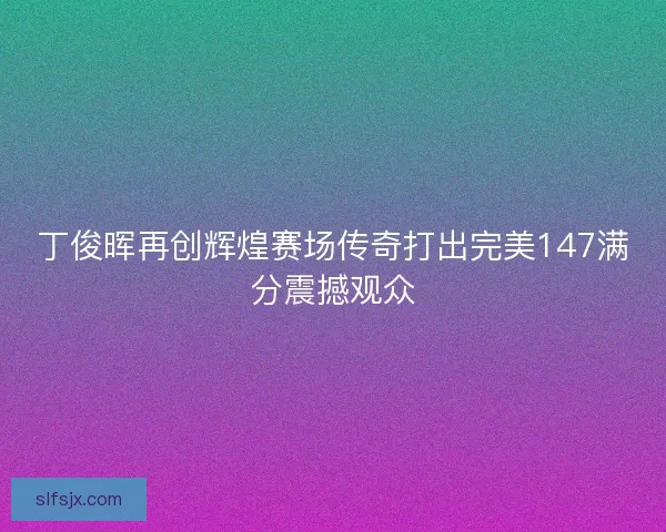 丁俊晖再创辉煌赛场传奇打出完美147满分震撼观众 丁俊晖再创辉煌赛场传奇打出完美147满分震撼观众