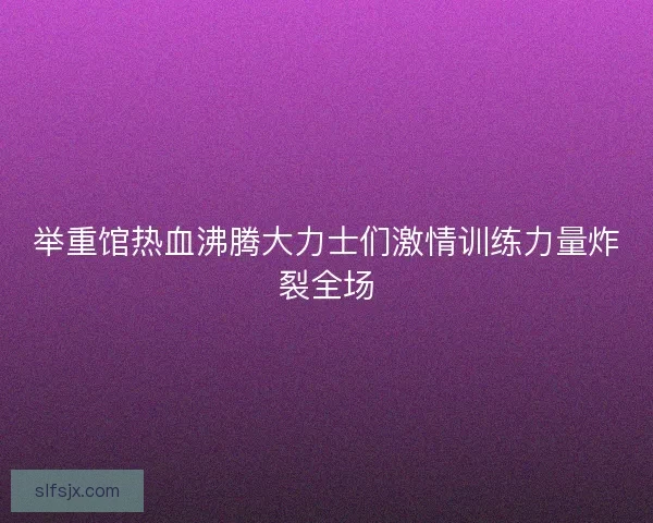 举重馆热血沸腾大力士们激情训练力量炸裂全场 举重馆热血沸腾大力士们激情训练力量炸裂全场