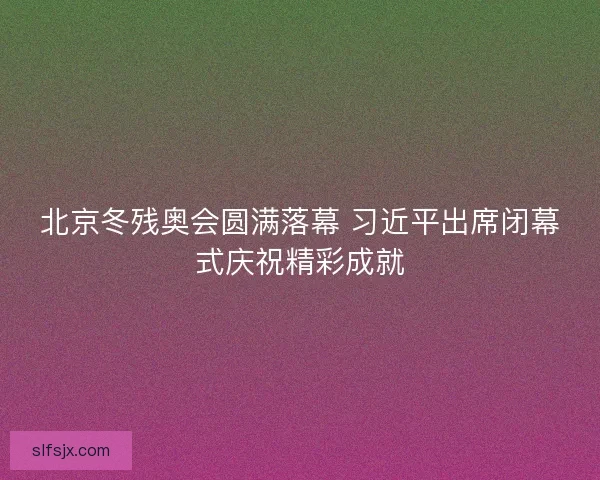 北京冬残奥会圆满落幕 习近平出席闭幕式庆祝精彩成就 北京冬残奥会圆满落幕 习近平出席闭幕式庆祝精彩成就